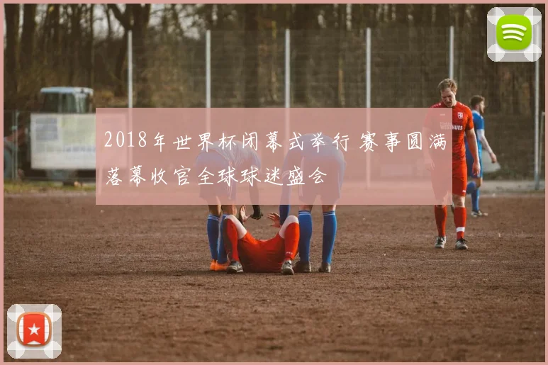 2018年世界杯闭幕式举行 赛事圆满落幕收官全球球迷盛会