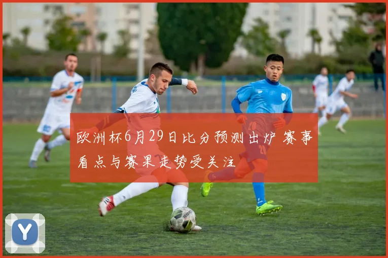 欧洲杯6月29日比分预测出炉 赛事看点与赛果走势受关注