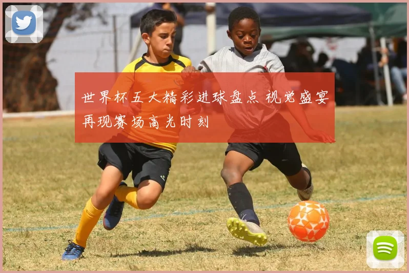 世界杯五大精彩进球盘点 视觉盛宴再现赛场高光时刻