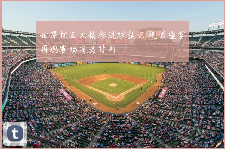 世界杯五大精彩进球盘点 视觉盛宴再现赛场高光时刻