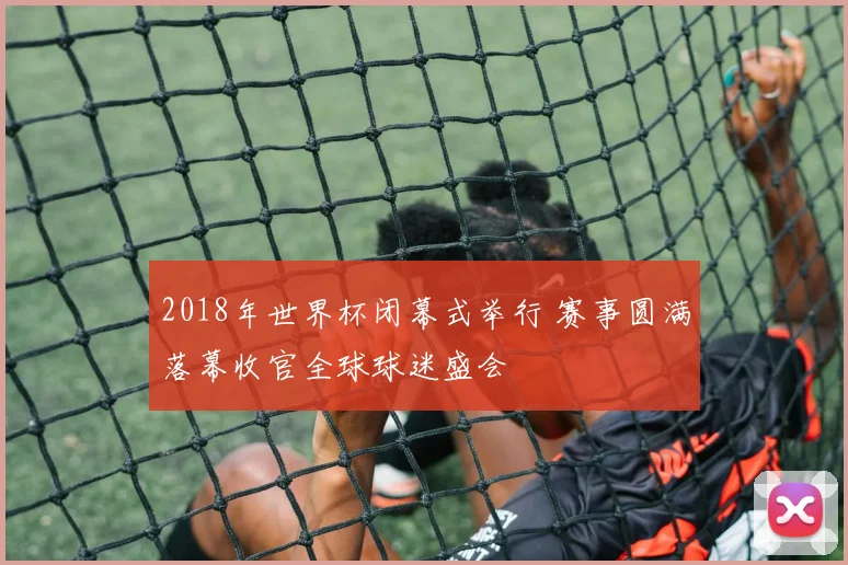 2018年世界杯闭幕式举行 赛事圆满落幕收官全球球迷盛会